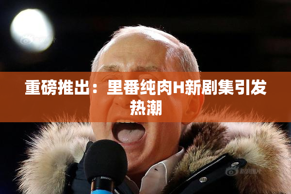 重磅推出：里番纯肉H新剧集引发热潮
