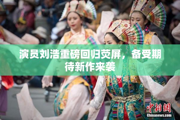 演员刘浩重磅回归荧屏，备受期待新作来袭