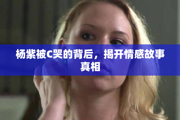 杨紫被C哭的背后，揭开情感故事真相