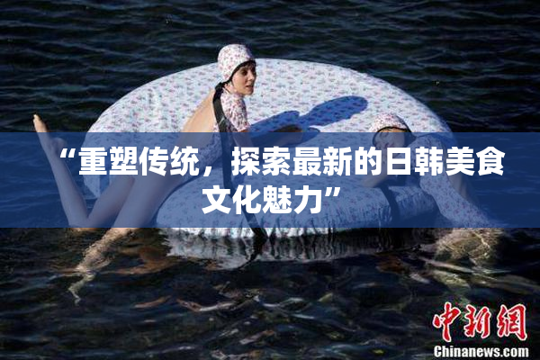 “重塑传统，探索最新的日韩美食文化魅力”