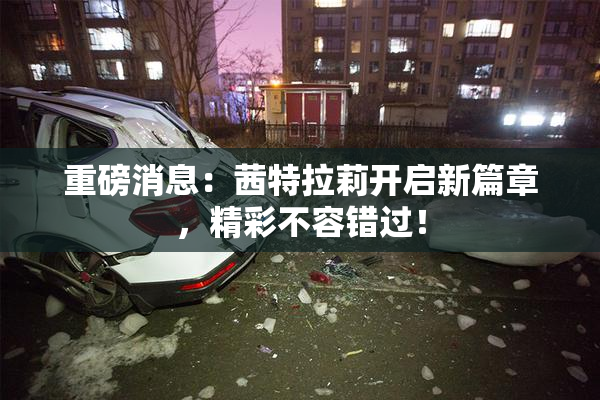 重磅消息：茜特拉莉开启新篇章，精彩不容错过！