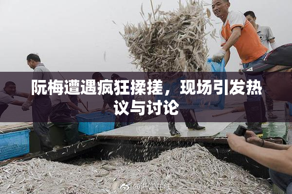 阮梅遭遇疯狂揉搓，现场引发热议与讨论