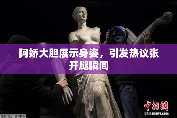 阿娇大胆展示身姿，引发热议张开腿瞬间