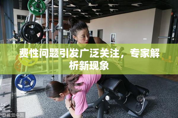 费性问题引发广泛关注，专家解析新现象