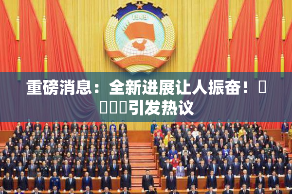 重磅消息：全新进展让人振奋！馃悢馃悢引发热议