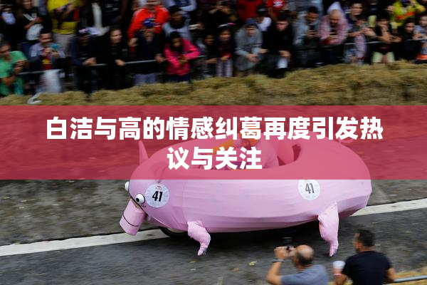 白洁与高的情感纠葛再度引发热议与关注