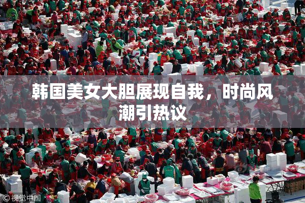 韩国美女大胆展现自我，时尚风潮引热议