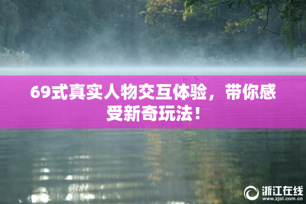 69式真实人物交互体验，带你感受新奇玩法！