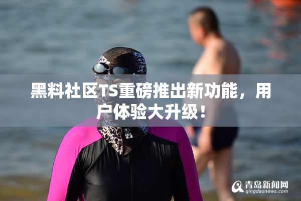 黑料社区TS重磅推出新功能，用户体验大升级！
