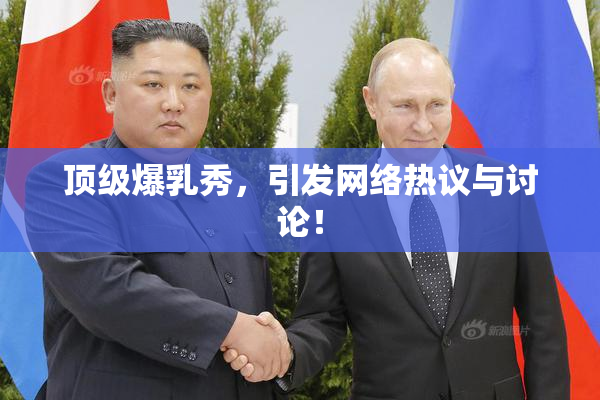 顶级爆乳秀，引发网络热议与讨论！