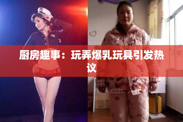 厨房趣事：玩弄爆乳玩具引发热议