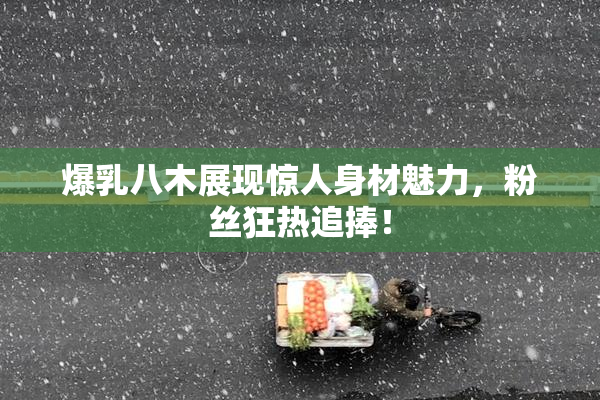 爆乳八木展现惊人身材魅力，粉丝狂热追捧！