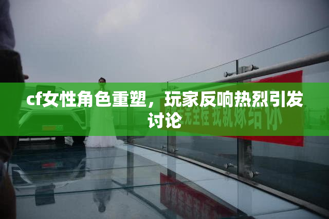 cf女性角色重塑，玩家反响热烈引发讨论
