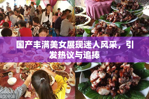 国产丰满美女展现迷人风采，引发热议与追捧
