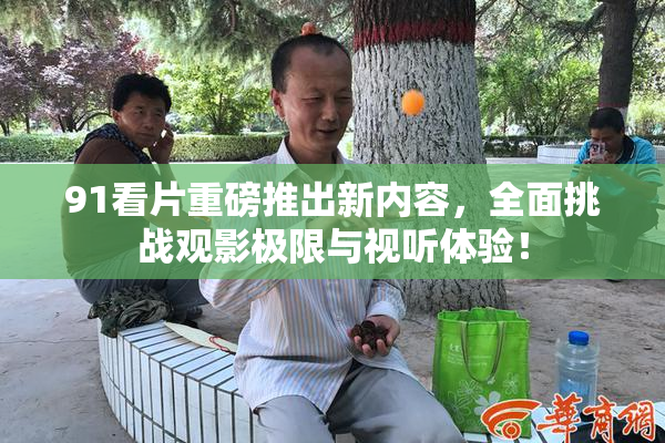 91看片重磅推出新内容，全面挑战观影极限与视听体验！