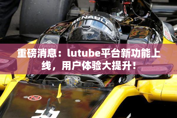 重磅消息：lutube平台新功能上线，用户体验大提升！