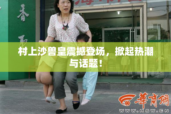 村上沙兽皇震撼登场，掀起热潮与话题！