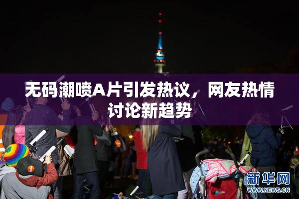 无码潮喷A片引发热议，网友热情讨论新趋势