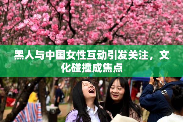 黑人与中国女性互动引发关注，文化碰撞成焦点