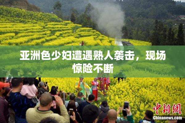 亚洲色少妇遭遇熟人袭击，现场惊险不断