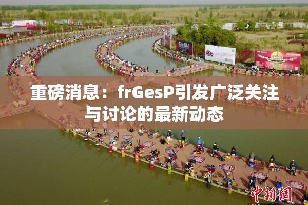 重磅消息：frGesP引发广泛关注与讨论的最新动态