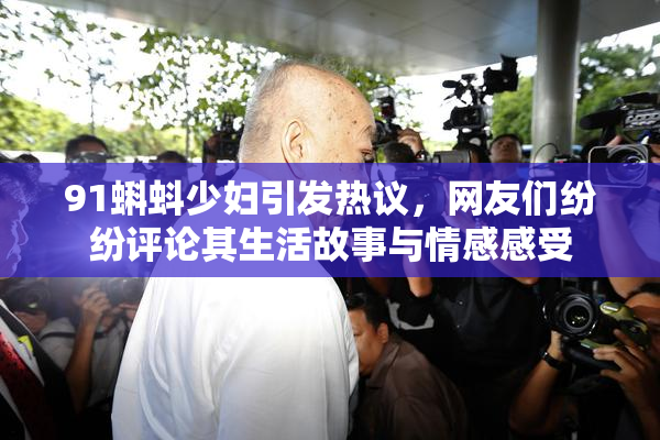91蝌蚪少妇引发热议，网友们纷纷评论其生活故事与情感感受