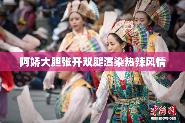 阿娇大胆张开双腿渲染热辣风情