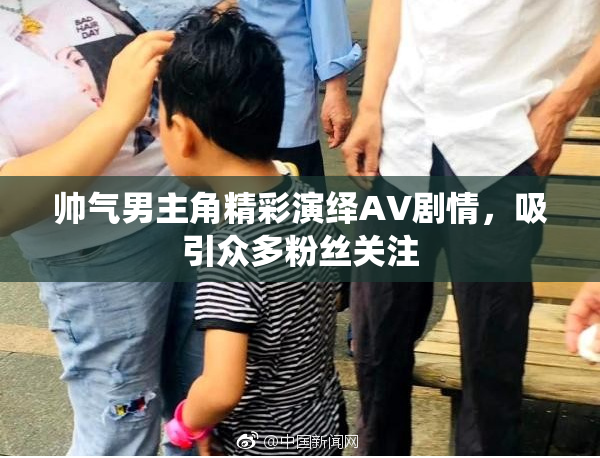 帅气男主角精彩演绎AV剧情，吸引众多粉丝关注