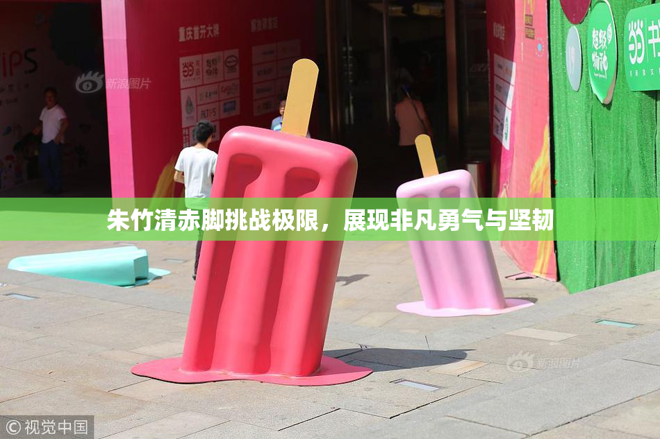 朱竹清赤脚挑战极限，展现非凡勇气与坚韧