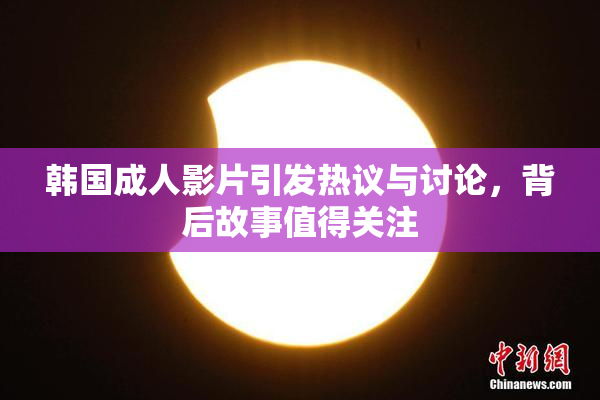 韩国成人影片引发热议与讨论，背后故事值得关注