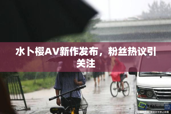水卜樱AV新作发布，粉丝热议引关注