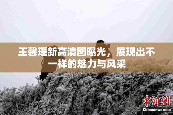 王馨瑶新高清图曝光，展现出不一样的魅力与风采