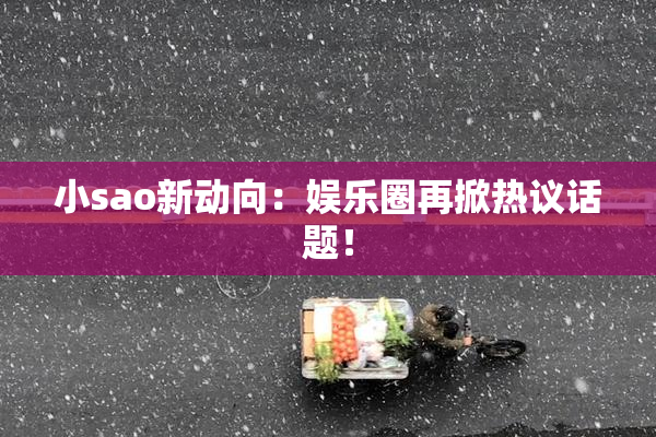 小sao新动向：娱乐圈再掀热议话题！