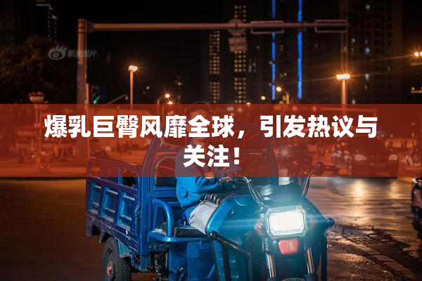 爆乳巨臀风靡全球，引发热议与关注！