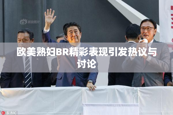 欧美熟妇BR精彩表现引发热议与讨论