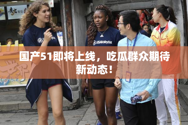 国产51即将上线，吃瓜群众期待新动态！