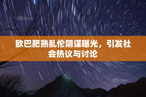 欧巴肥熟乱伦阴谋曝光，引发社会热议与讨论