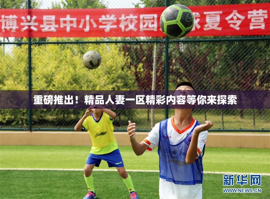 重磅推出！精品人妻一区精彩内容等你来探索