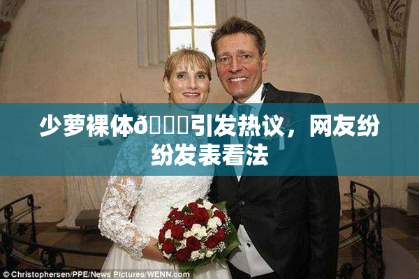 少萝裸体🔞引发热议，网友纷纷发表看法