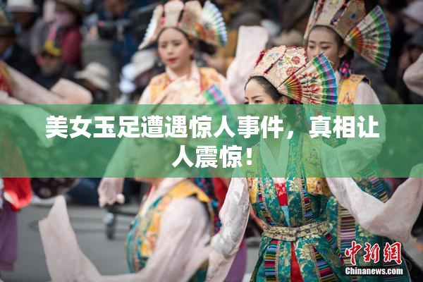 美女玉足遭遇惊人事件，真相让人震惊！
