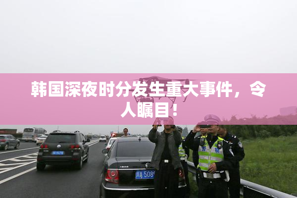 韩国深夜时分发生重大事件，令人瞩目！