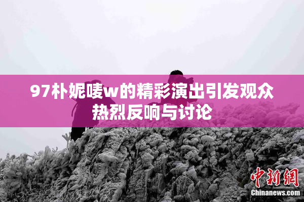 97朴妮唛w的精彩演出引发观众热烈反响与讨论
