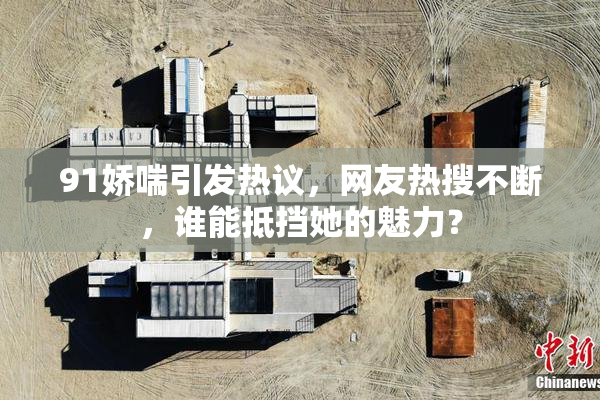 91娇喘引发热议，网友热搜不断，谁能抵挡她的魅力？