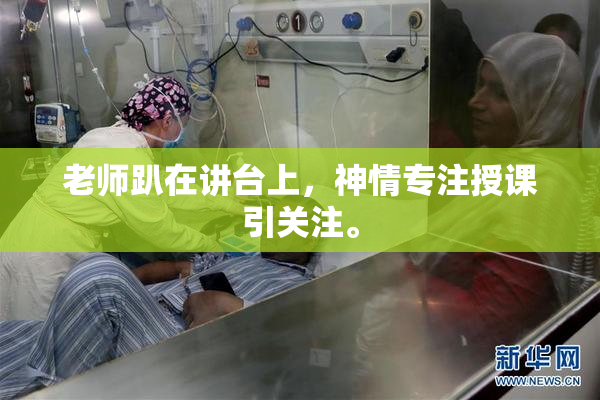 老师趴在讲台上，神情专注授课引关注。