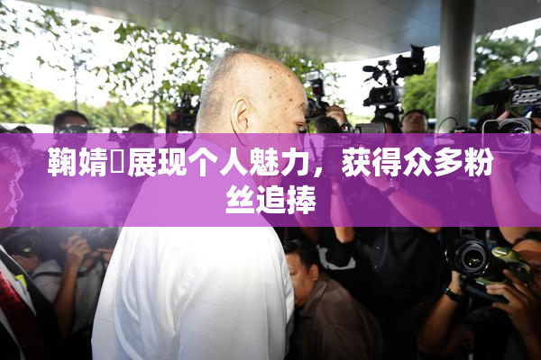 鞠婧祎展现个人魅力，获得众多粉丝追捧