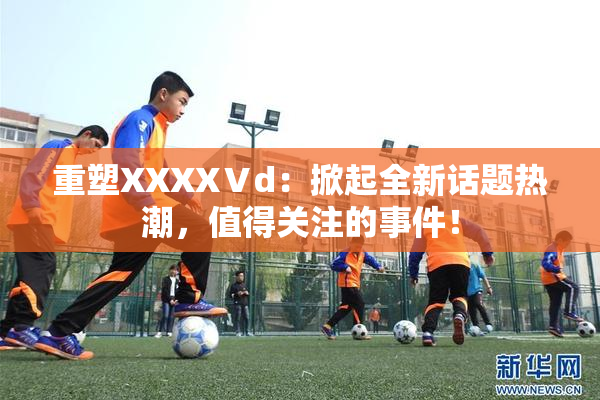 重塑XXXXⅤd：掀起全新话题热潮，值得关注的事件！