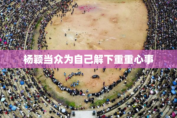 杨颖当众为自己解下重重心事