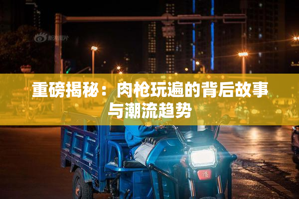 重磅揭秘：肉枪玩遍的背后故事与潮流趋势