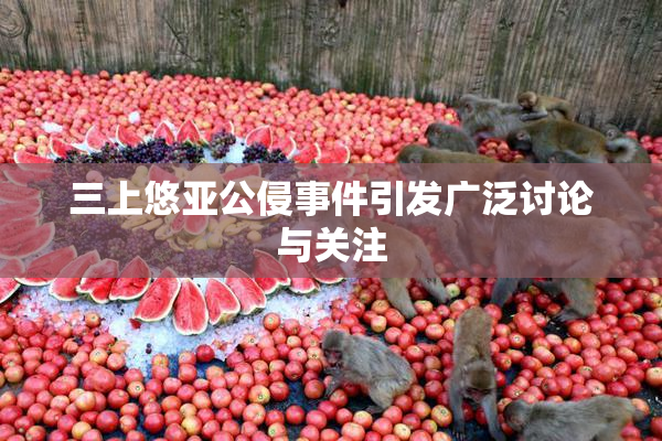 三上悠亚公侵事件引发广泛讨论与关注