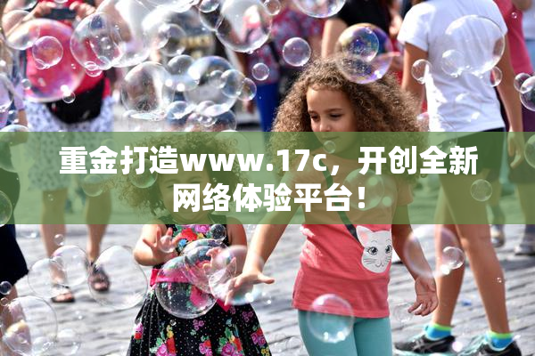 重金打造www.17c，开创全新网络体验平台！